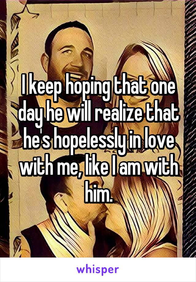 I keep hoping that one day he will realize that he's hopelessly in love with me, like I am with him.