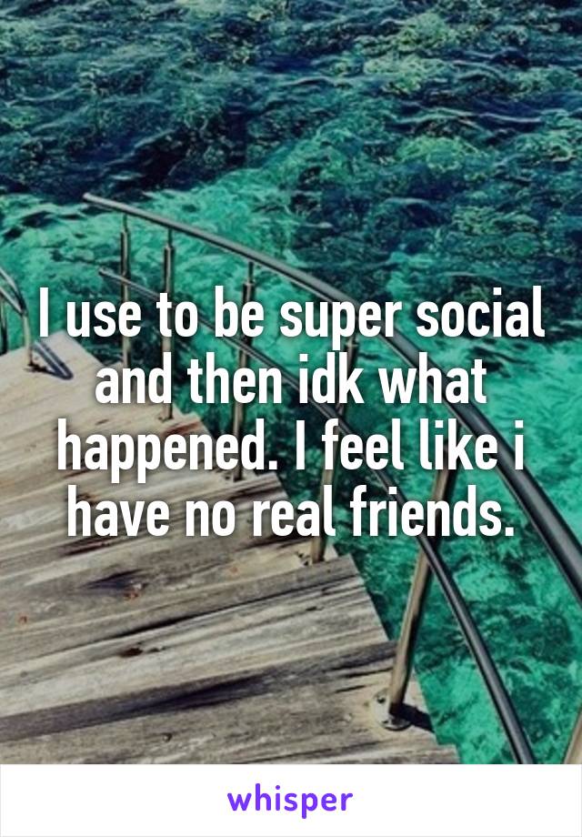 I use to be super social and then idk what happened. I feel like i have no real friends.