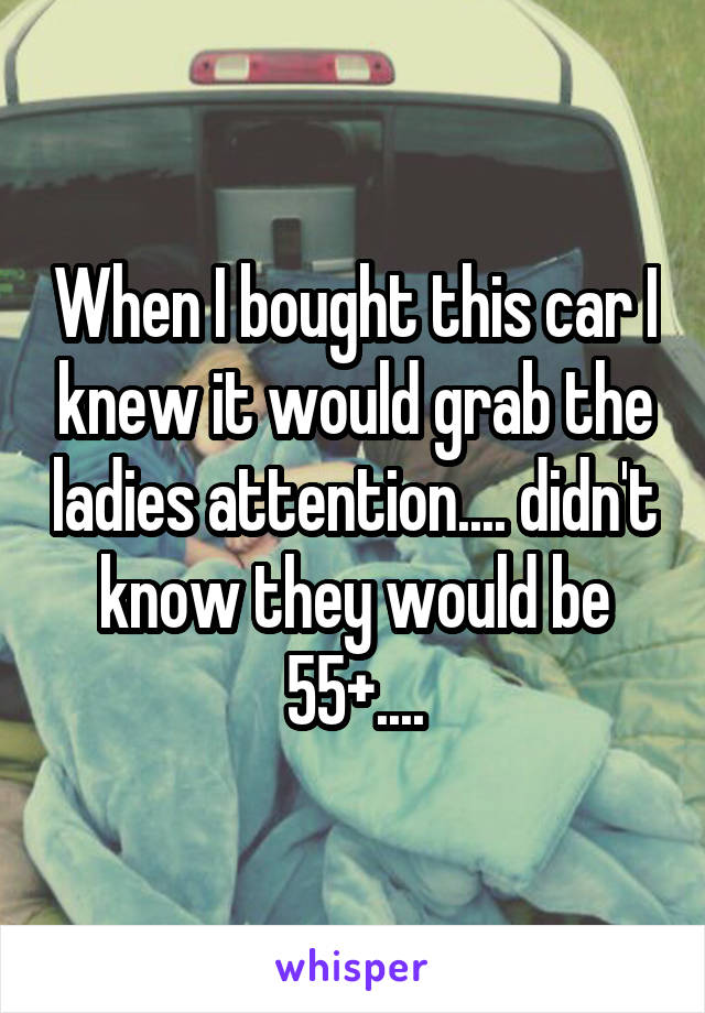 When I bought this car I knew it would grab the ladies attention.... didn't know they would be 55+....