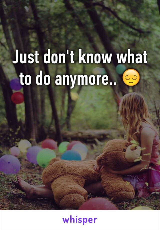 Just don't know what to do anymore.. 😔