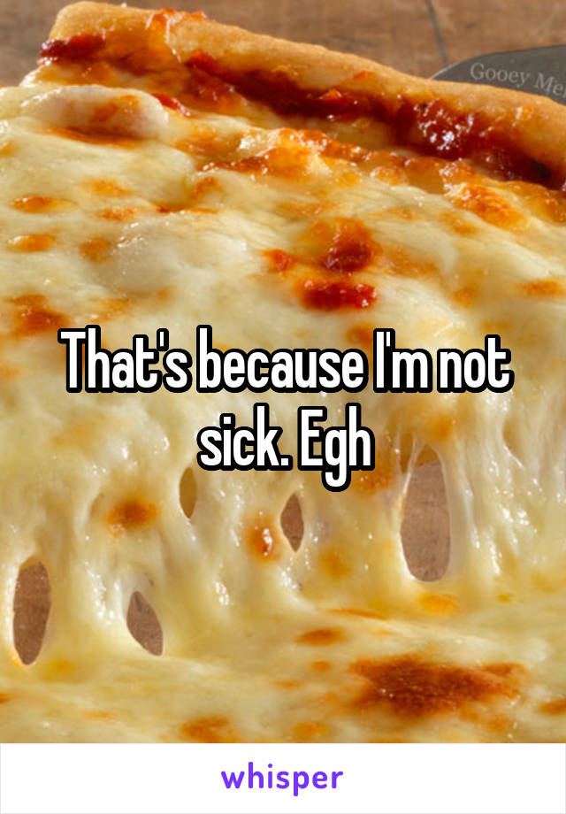 That's because I'm not sick. Egh