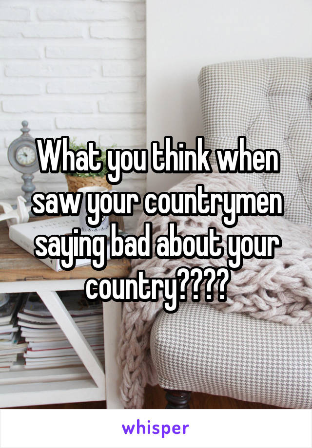 What you think when saw your countrymen saying bad about your country????