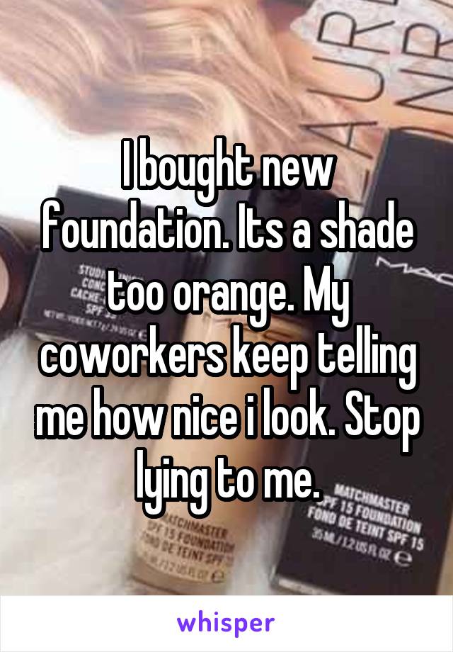 I bought new foundation. Its a shade too orange. My coworkers keep telling me how nice i look. Stop lying to me.