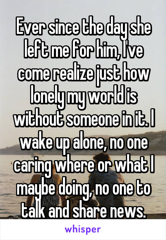 Ever since the day she left me for him, I've come realize just how lonely my world is without someone in it. I wake up alone, no one caring where or what I maybe doing, no one to talk and share news.