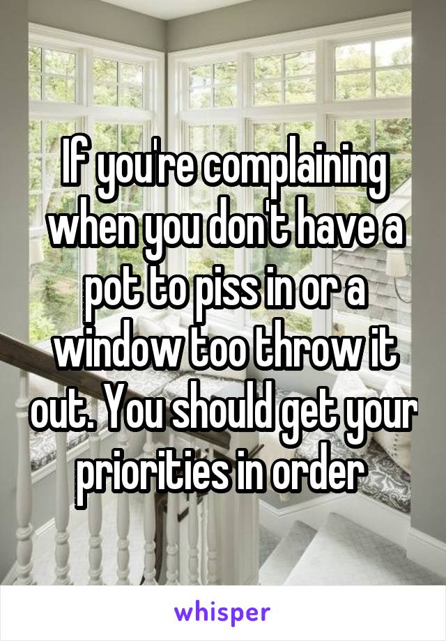 If you're complaining when you don't have a pot to piss in or a window too throw it out. You should get your priorities in order 