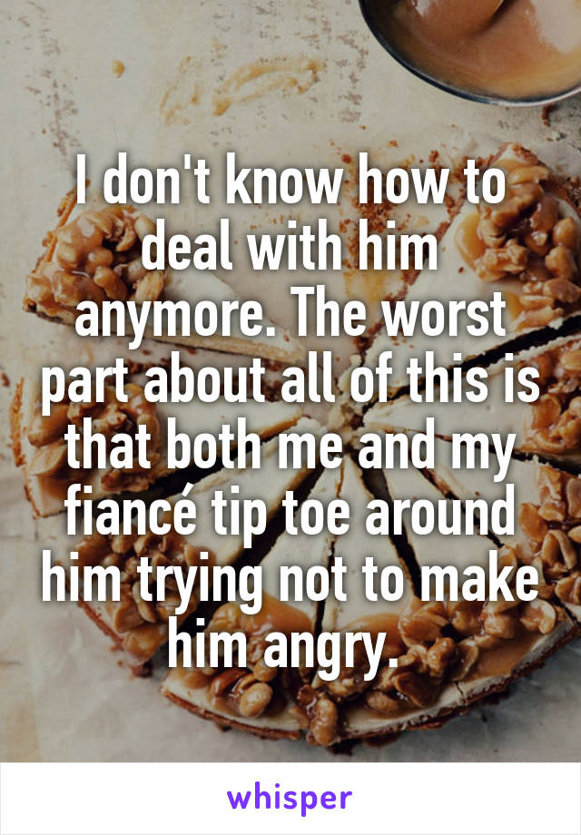 I don't know how to deal with him anymore. The worst part about all of this is that both me and my fiancé tip toe around him trying not to make him angry. 