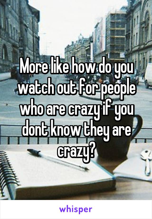 More like how do you watch out for people who are crazy if you dont know they are crazy?