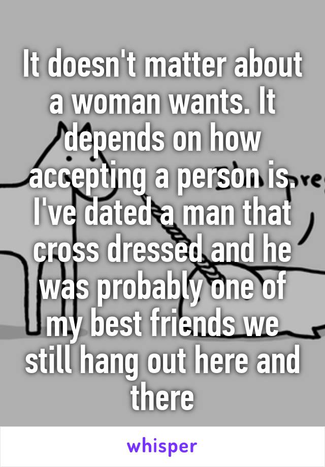 It doesn't matter about a woman wants. It depends on how accepting a person is. I've dated a man that cross dressed and he was probably one of my best friends we still hang out here and there