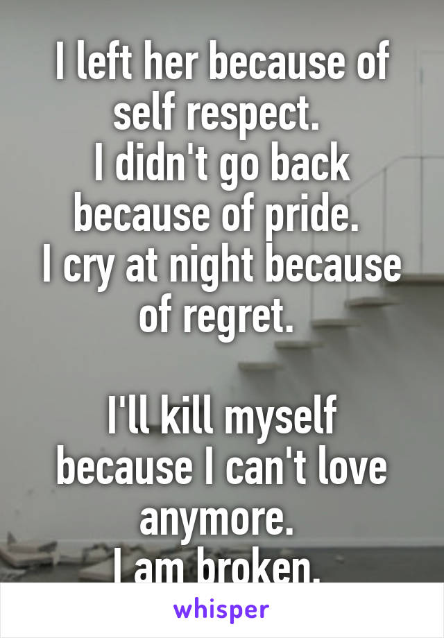 I left her because of self respect. 
I didn't go back because of pride. 
I cry at night because of regret. 

I'll kill myself because I can't love anymore. 
I am broken. 