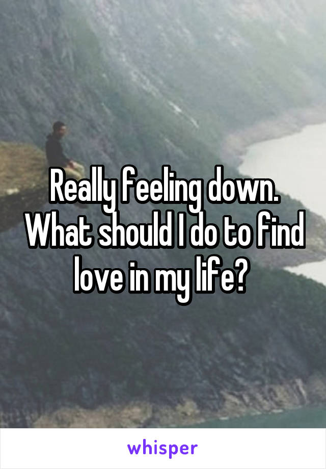 Really feeling down. What should I do to find love in my life? 