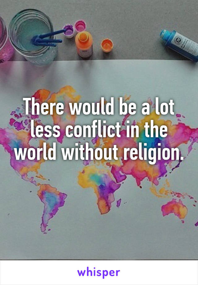 There would be a lot less conflict in the world without religion. 