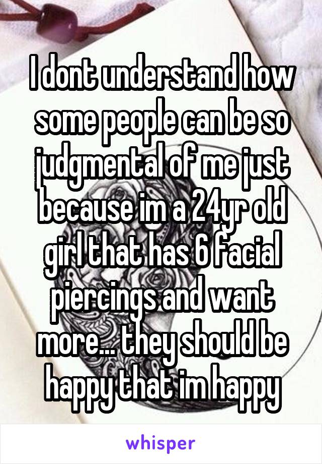 I dont understand how some people can be so judgmental of me just because im a 24yr old girl that has 6 facial piercings and want more... they should be happy that im happy