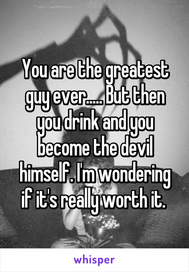 You are the greatest guy ever..... But then you drink and you become the devil himself. I'm wondering if it's really worth it. 