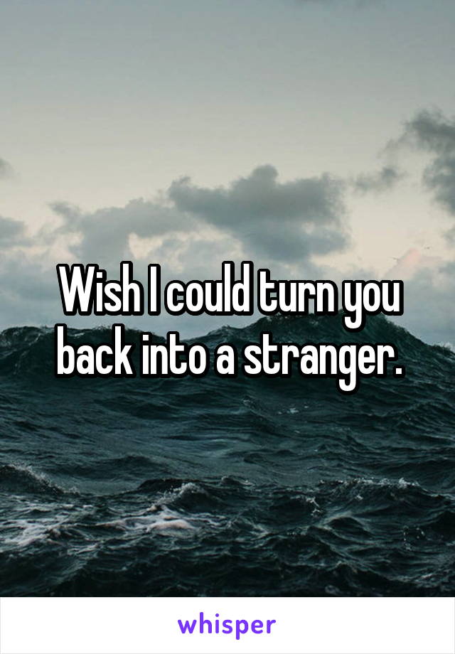 Wish I could turn you back into a stranger.