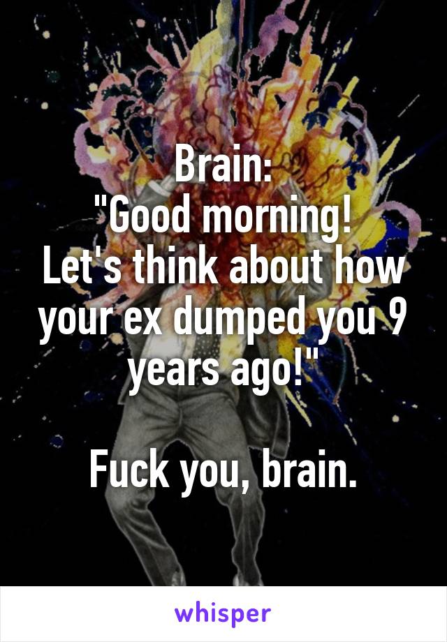 Brain:
"Good morning!
Let's think about how your ex dumped you 9 years ago!"

Fuck you, brain.