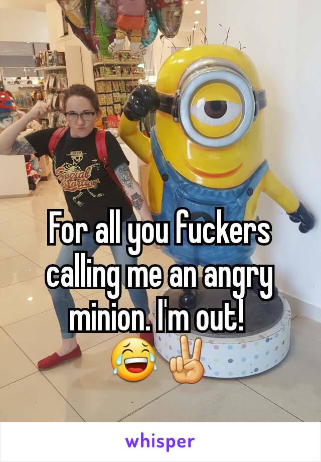 For all you fuckers calling me an angry minion. I'm out! 
😂✌