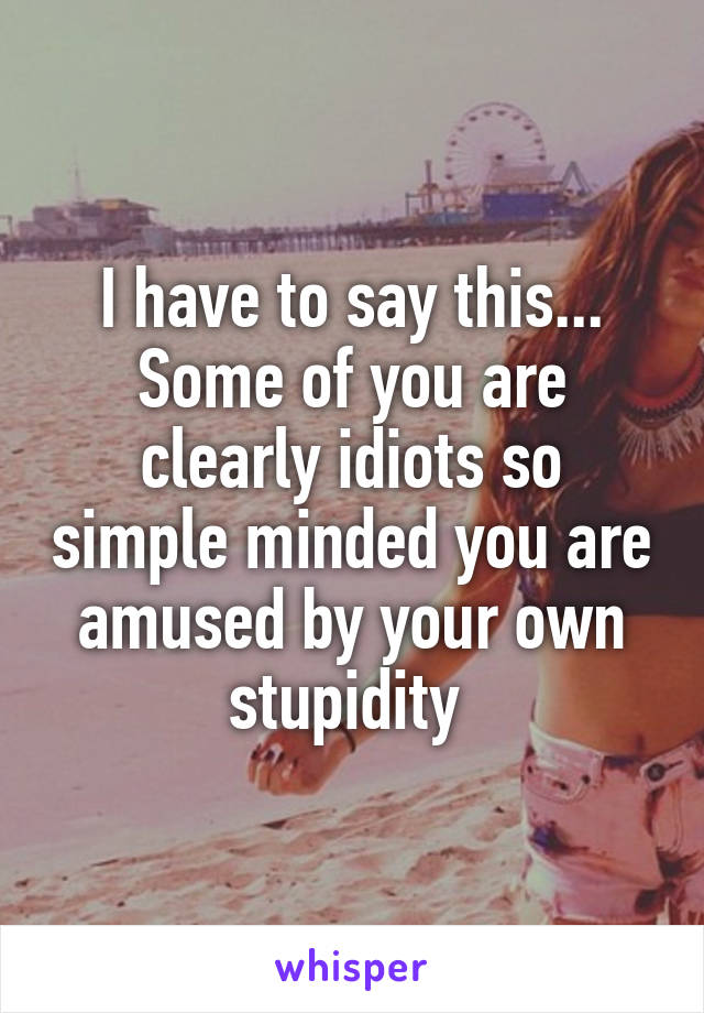 I have to say this... Some of you are clearly idiots so simple minded you are amused by your own stupidity 