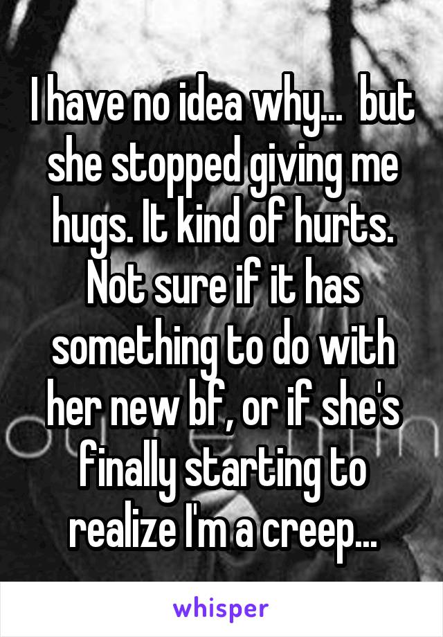 I have no idea why...  but she stopped giving me hugs. It kind of hurts. Not sure if it has something to do with her new bf, or if she's finally starting to realize I'm a creep...