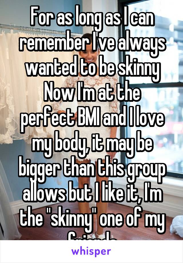 For as long as I can remember I've always wanted to be skinny
Now I'm at the perfect BMI and I love my body, it may be bigger than this group allows but I like it, I'm the "skinny" one of my friends