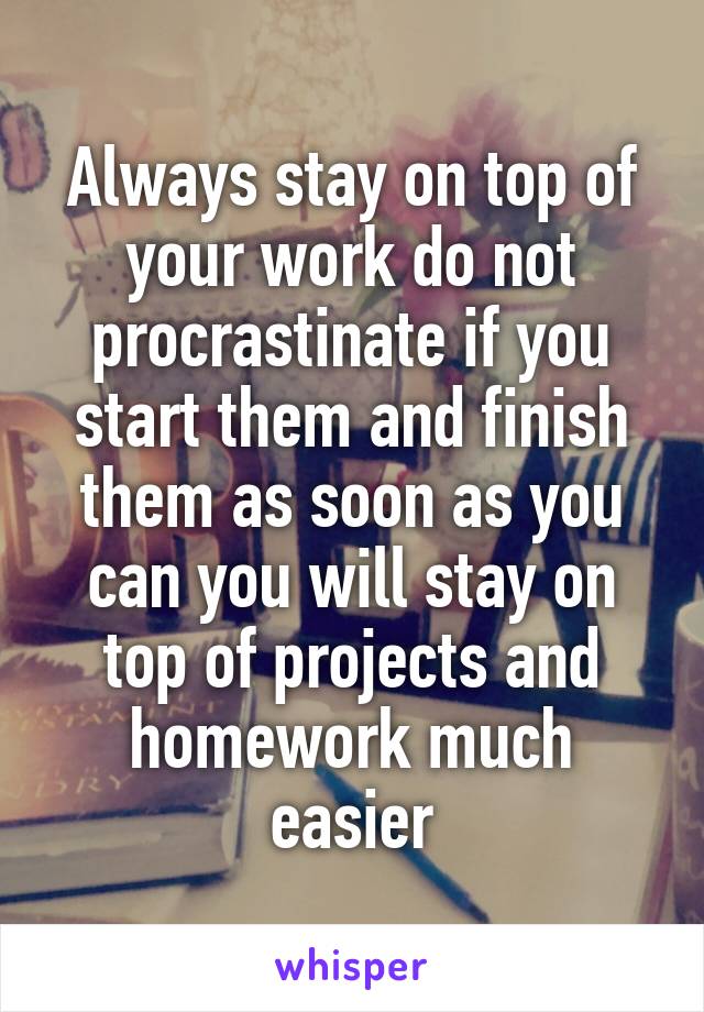 Always stay on top of your work do not procrastinate if you start them and finish them as soon as you can you will stay on top of projects and homework much easier