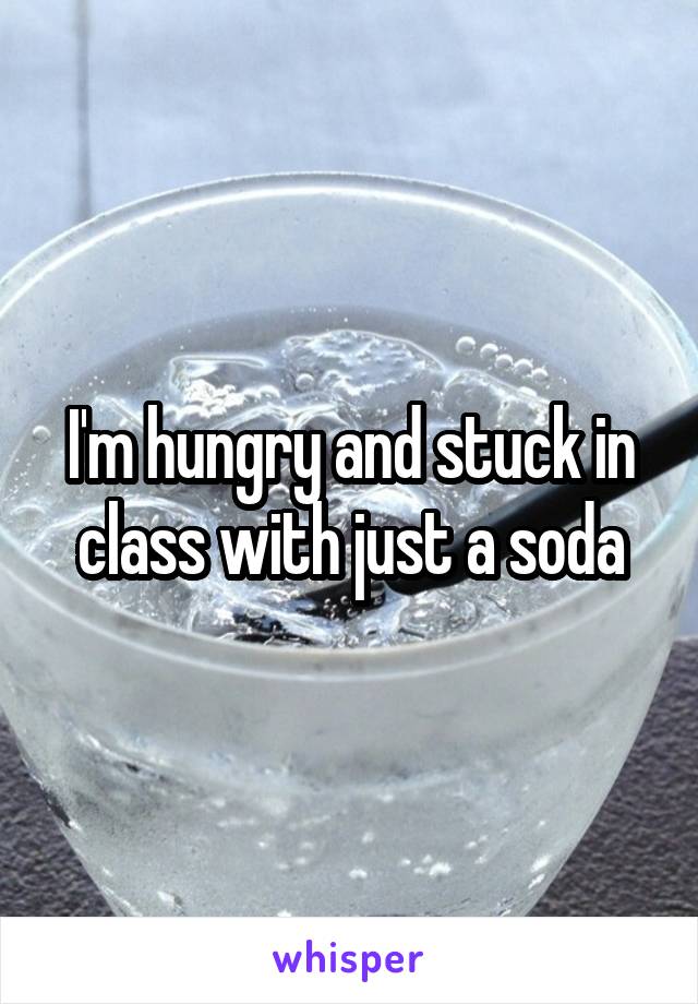 I'm hungry and stuck in class with just a soda