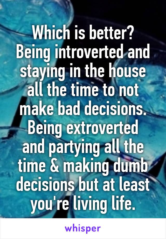 Which is better?
Being introverted and staying in the house all the time to not make bad decisions.
Being extroverted and partying all the time & making dumb decisions but at least you're living life.