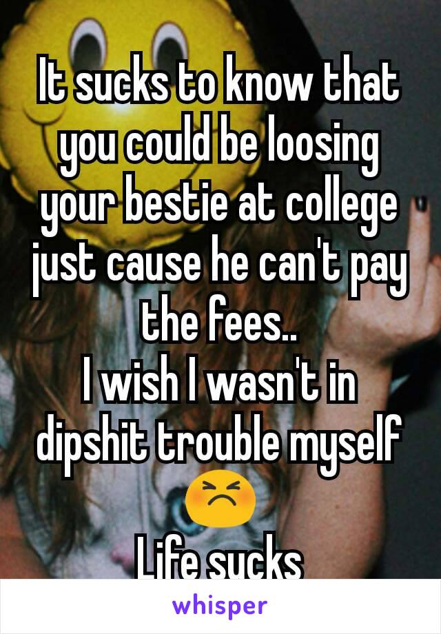 It sucks to know that you could be loosing your bestie at college just cause he can't pay the fees..
I wish I wasn't in dipshit trouble myself😣
Life sucks