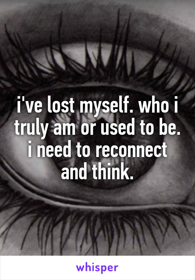 i've lost myself. who i truly am or used to be. i need to reconnect and think.