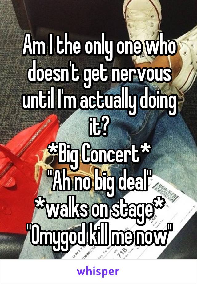 Am I the only one who doesn't get nervous until I'm actually doing it?
*Big Concert*
"Ah no big deal"
*walks on stage*
"Omygod kill me now"