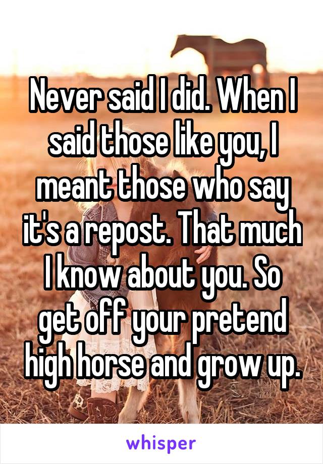 Never said I did. When I said those like you, I meant those who say it's a repost. That much I know about you. So get off your pretend high horse and grow up.