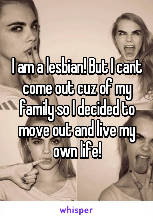 I am a lesbian! But I cant come out cuz of my family so I decided to move out and live my own life!