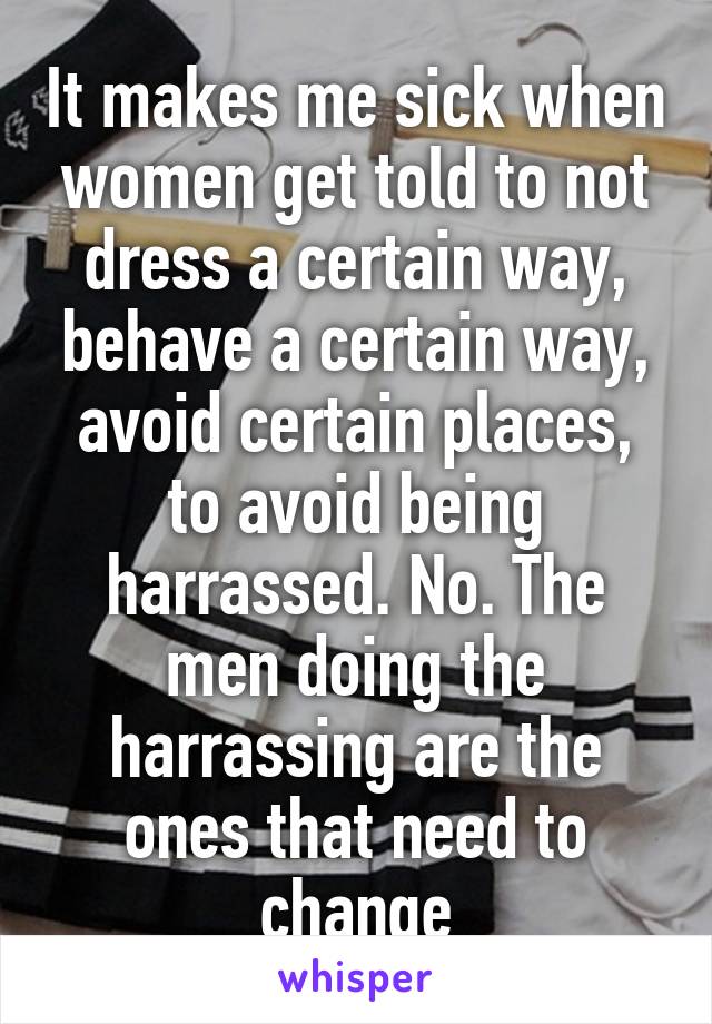 It makes me sick when women get told to not dress a certain way, behave a certain way, avoid certain places, to avoid being harrassed. No. The men doing the harrassing are the ones that need to change