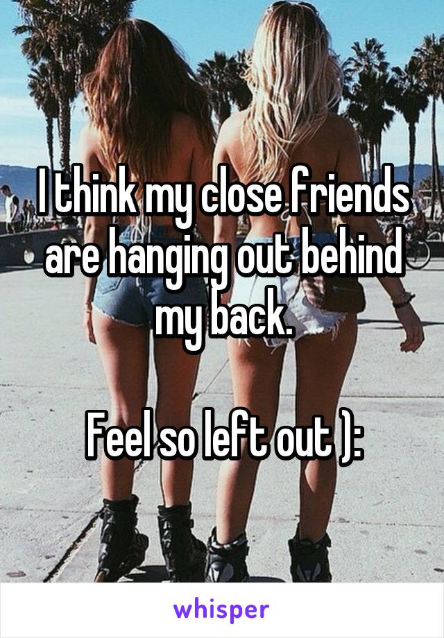 I think my close friends are hanging out behind my back.

Feel so left out ):