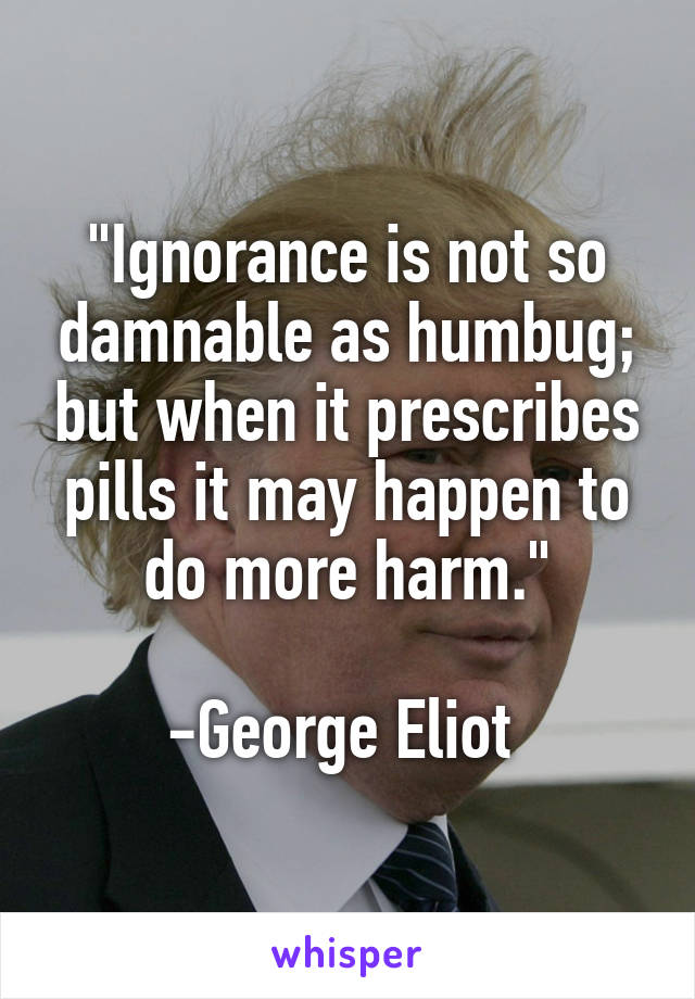 "Ignorance is not so damnable as humbug; but when it prescribes pills it may happen to do more harm."

-George Eliot 