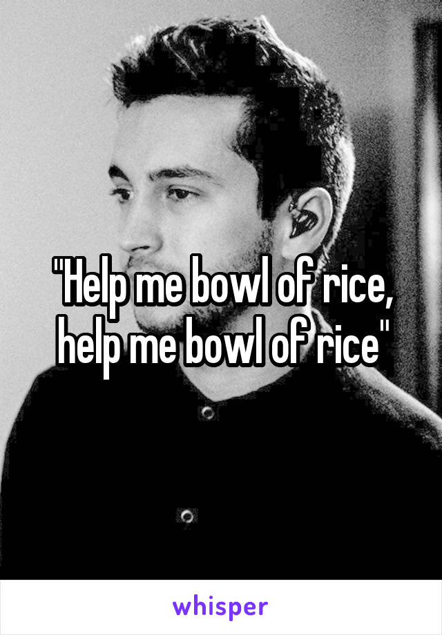 "Help me bowl of rice, help me bowl of rice"