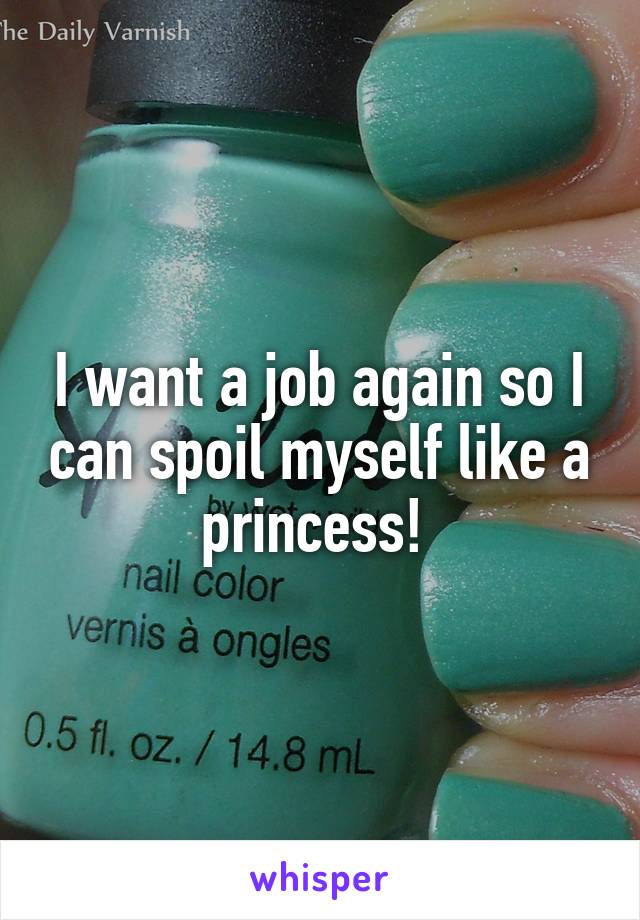 I want a job again so I can spoil myself like a princess! 