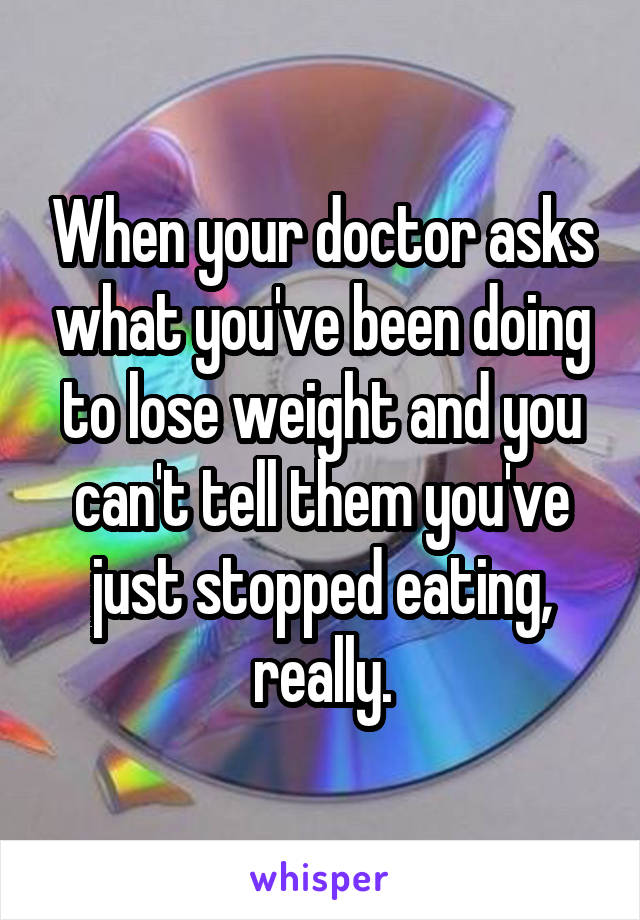 When your doctor asks what you've been doing to lose weight and you can't tell them you've just stopped eating, really.