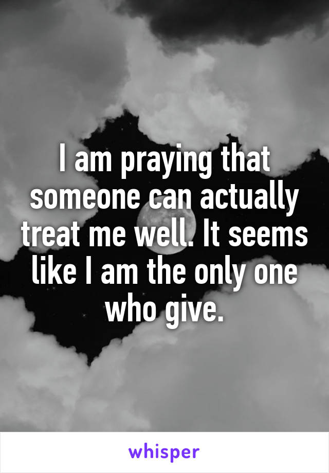 I am praying that someone can actually treat me well. It seems like I am the only one who give.