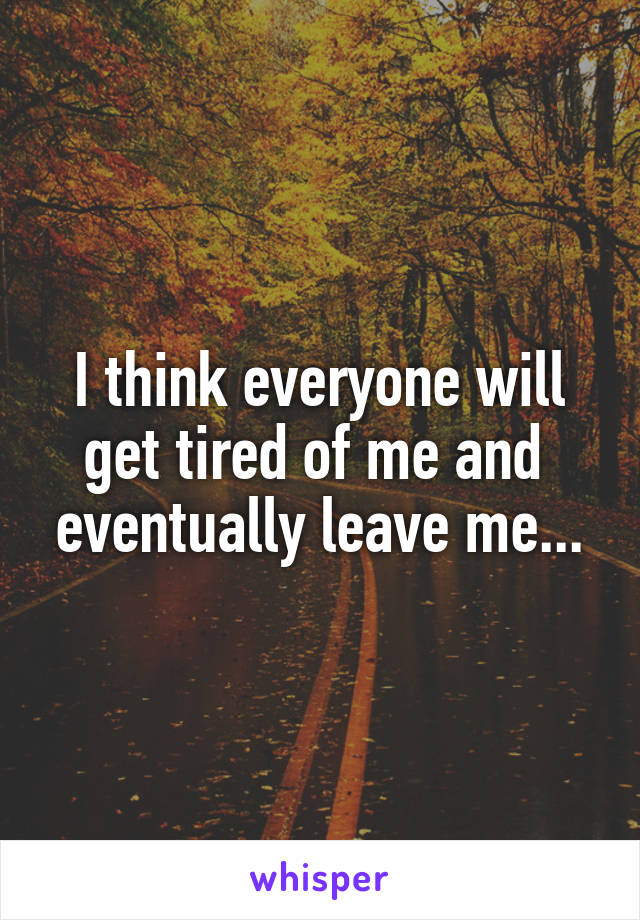 I think everyone will get tired of me and  eventually leave me...