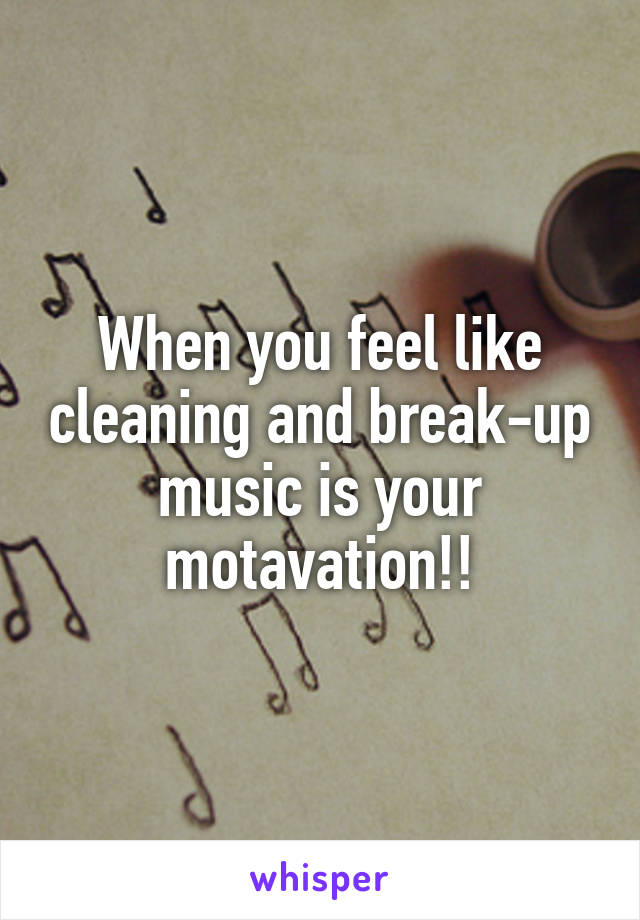 When you feel like cleaning and break-up music is your motavation!!