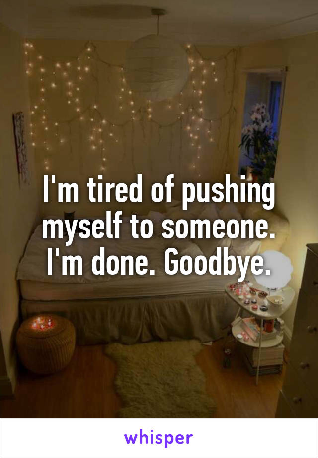 I'm tired of pushing myself to someone. I'm done. Goodbye.