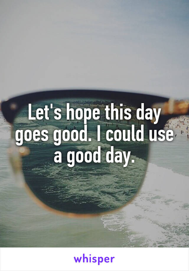 Let's hope this day goes good. I could use a good day.