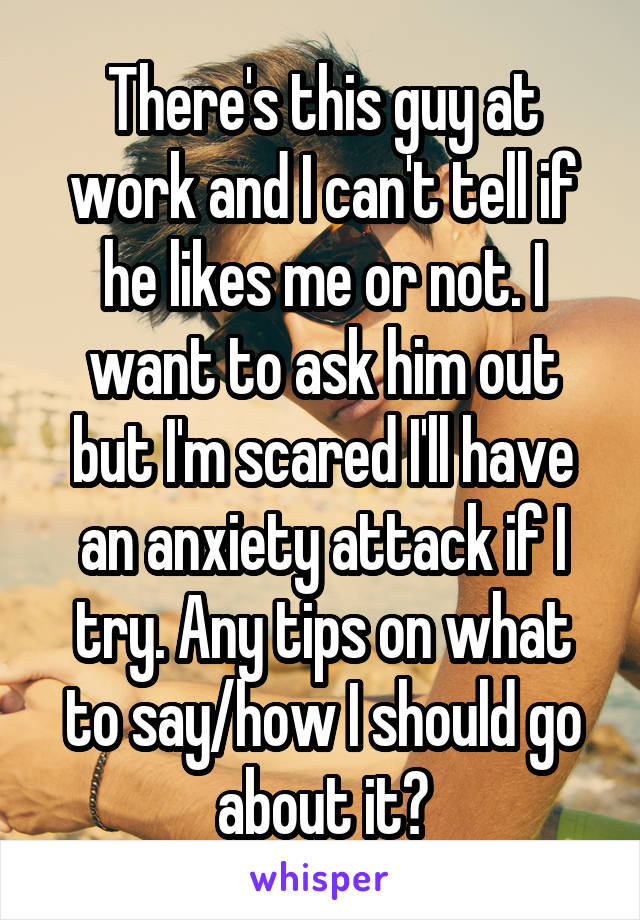 There's this guy at work and I can't tell if he likes me or not. I want to ask him out but I'm scared I'll have an anxiety attack if I try. Any tips on what to say/how I should go about it?