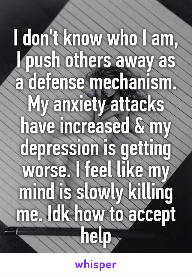 I don't know who I am, I push others away as a defense mechanism. My anxiety attacks have increased & my depression is getting worse. I feel like my mind is slowly killing me. Idk how to accept help