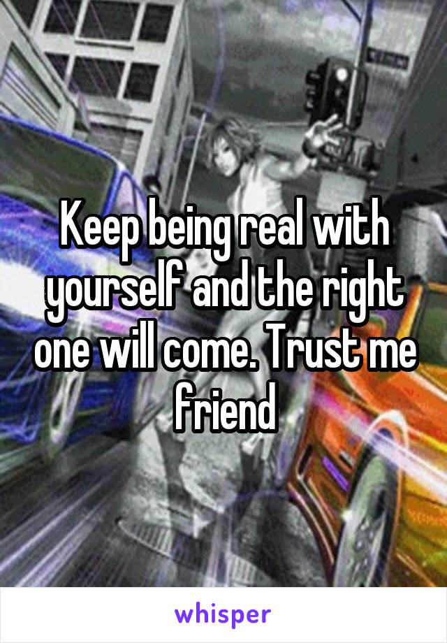 Keep being real with yourself and the right one will come. Trust me friend