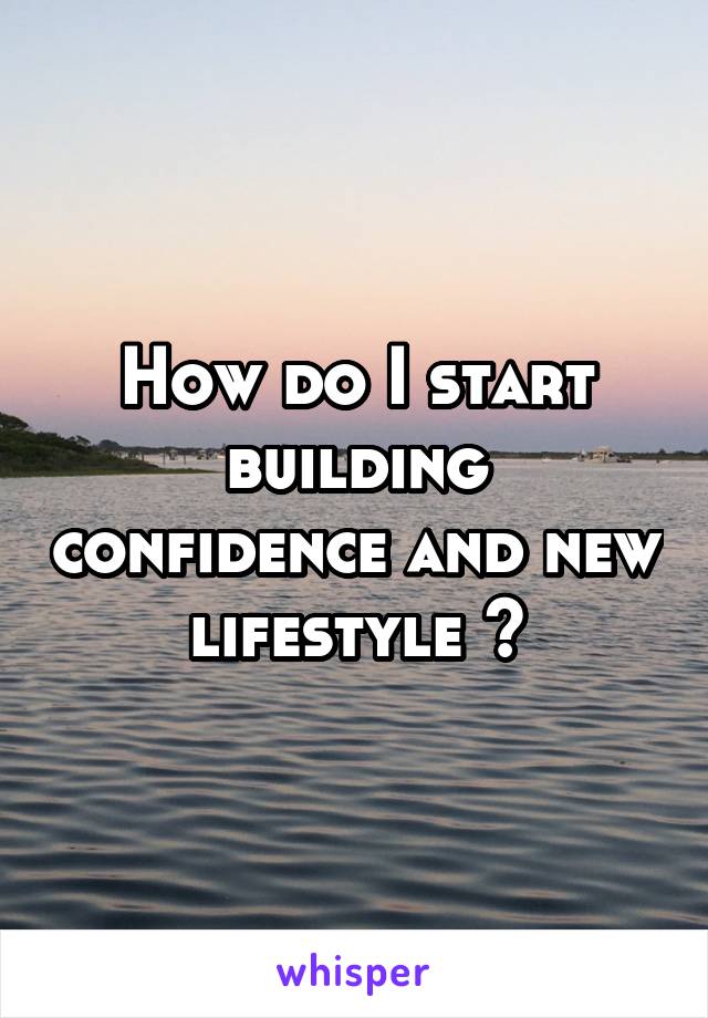 How do I start building confidence and new lifestyle ?