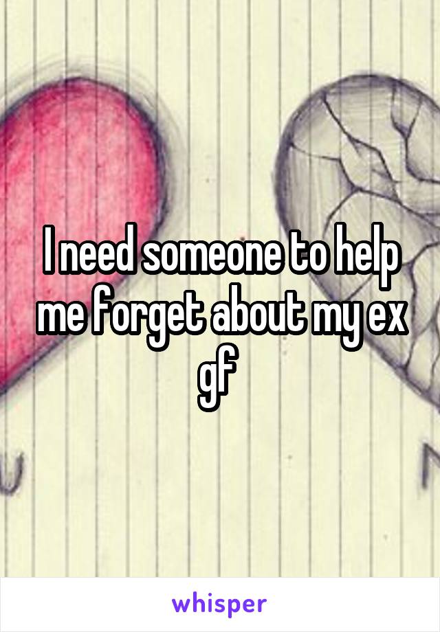 I need someone to help me forget about my ex gf 