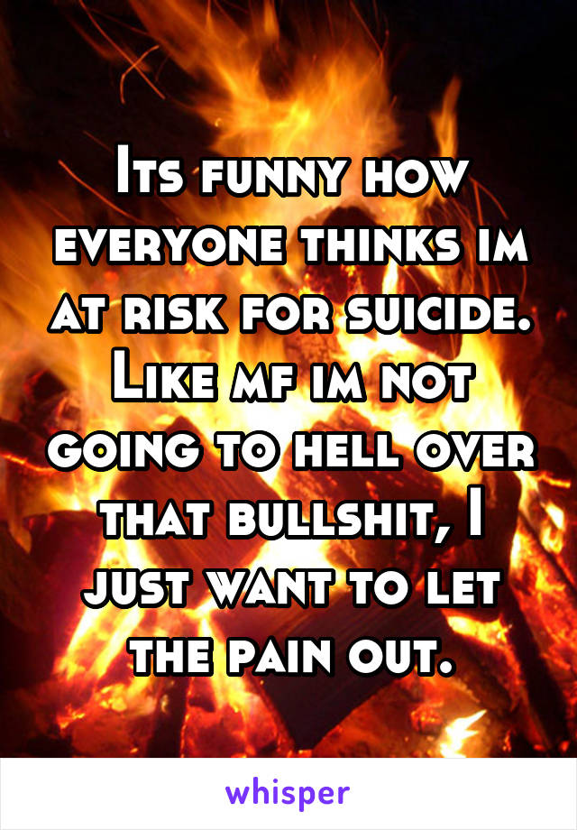 Its funny how everyone thinks im at risk for suicide. Like mf im not going to hell over that bullshit, I just want to let the pain out.