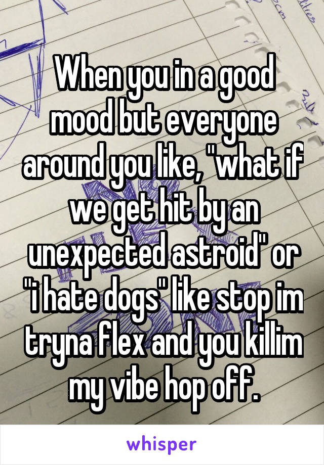 When you in a good mood but everyone around you like, "what if we get hit by an unexpected astroid" or "i hate dogs" like stop im tryna flex and you killim my vibe hop off.