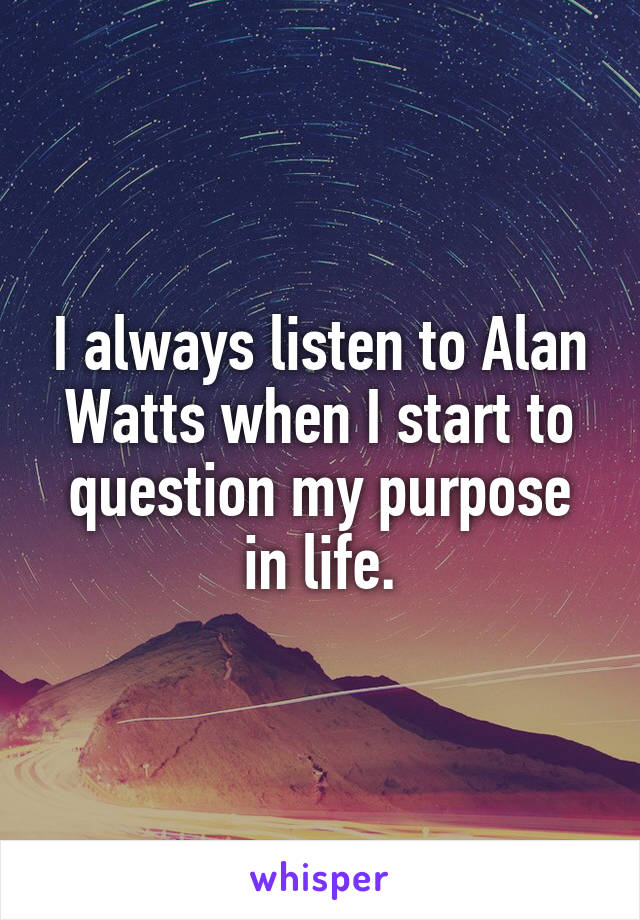 I always listen to Alan Watts when I start to question my purpose in life.